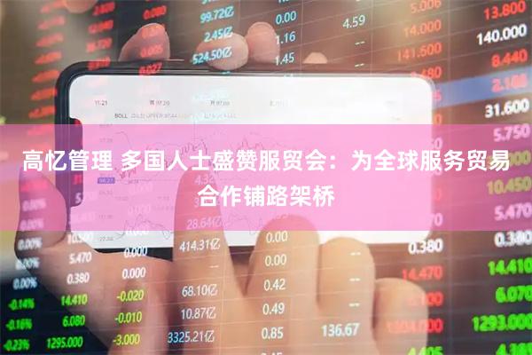 高忆管理 多国人士盛赞服贸会：为全球服务贸易合作铺路架桥