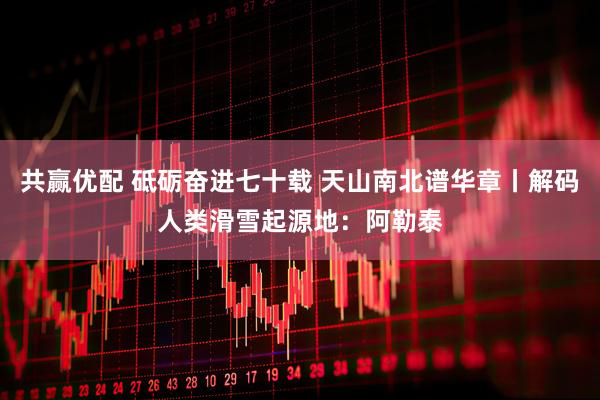 共赢优配 砥砺奋进七十载 天山南北谱华章丨解码人类滑雪起源地：阿勒泰