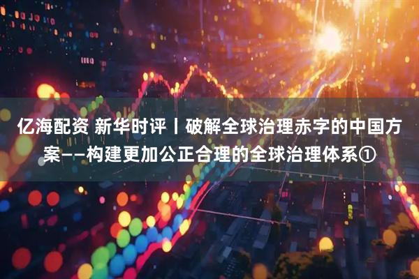 亿海配资 新华时评丨破解全球治理赤字的中国方案——构建更加公正合理的全球治理体系①