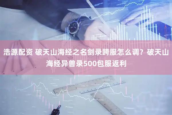 浩源配资 破天山海经之名剑录跨服怎么调？破天山海经异兽录500包服返利