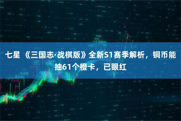 七星 《三国志·战棋版》全新S1赛季解析，铜币能抽61个橙卡，已眼红
