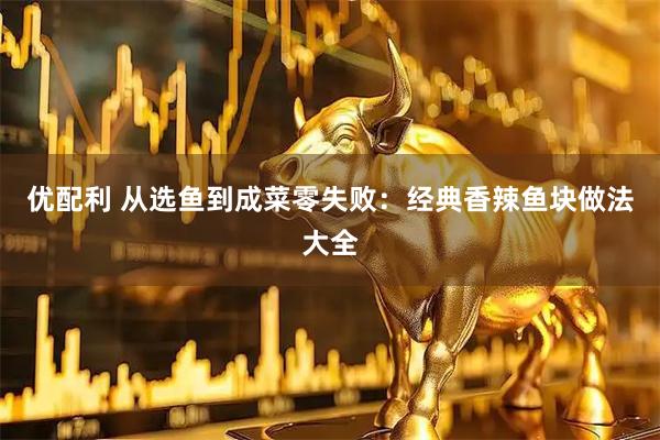 优配利 从选鱼到成菜零失败：经典香辣鱼块做法大全