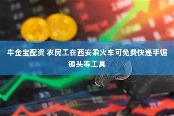 牛金宝配资 农民工在西安乘火车可免费快递手锯锤头等工具