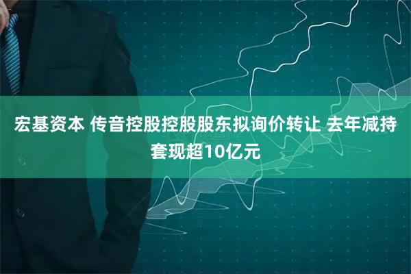 宏基资本 传音控股控股股东拟询价转让 去年减持套现超10亿元
