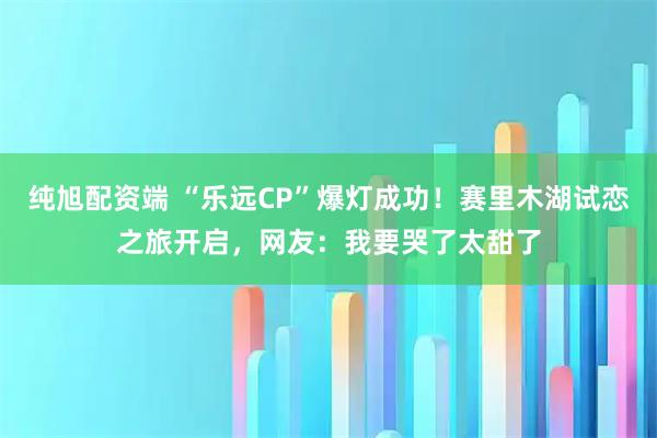 纯旭配资端 “乐远CP”爆灯成功！赛里木湖试恋之旅开启，网友：我要哭了太甜了