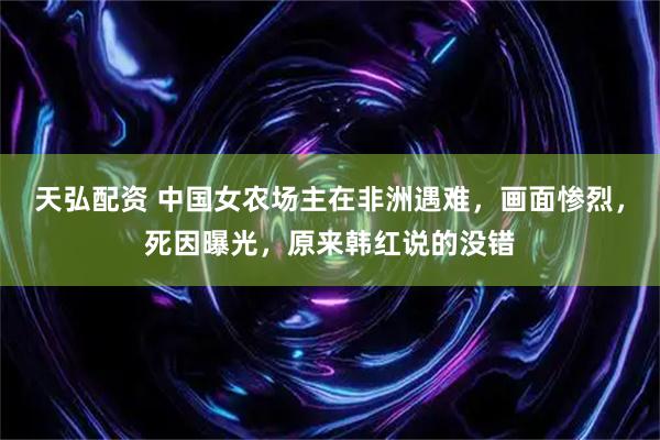 天弘配资 中国女农场主在非洲遇难，画面惨烈，死因曝光，原来韩红说的没错