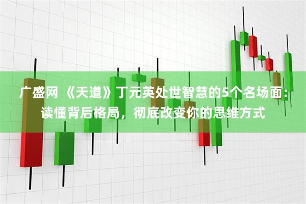 广盛网 《天道》丁元英处世智慧的5个名场面：读懂背后格局，彻底改变你的思维方式