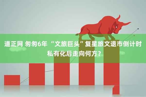 道正网 匆匆6年 “文旅巨头”复星旅文退市倒计时 私有化后走向何方？