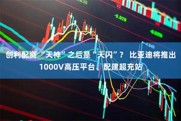 创利配资 “天神”之后是“天闪”？ 比亚迪将推出1000V高压平台、配建超充站