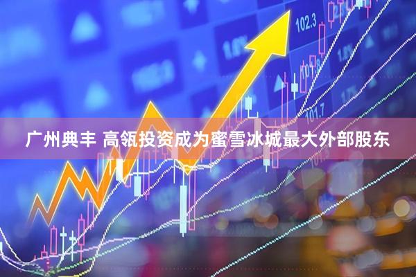 广州典丰 高瓴投资成为蜜雪冰城最大外部股东
