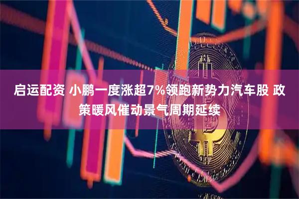 启运配资 小鹏一度涨超7%领跑新势力汽车股 政策暖风催动景气周期延续