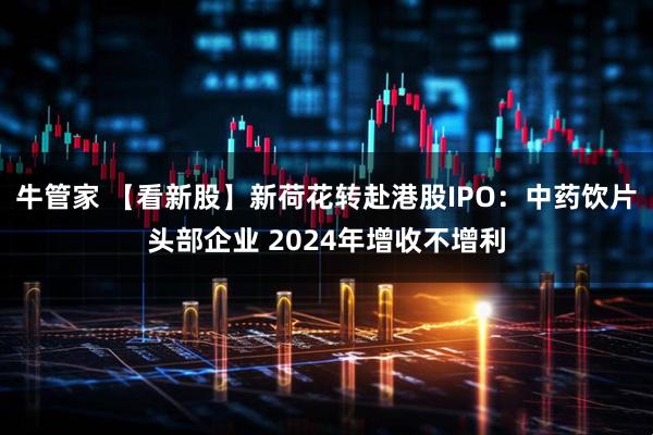 牛管家 【看新股】新荷花转赴港股IPO：中药饮片头部企业 2024年增收不增利