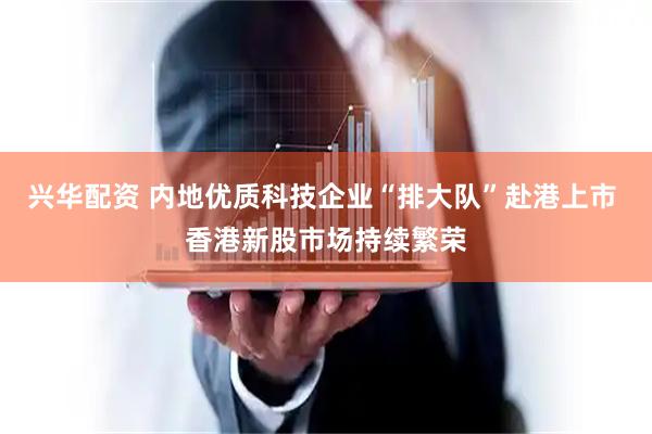 兴华配资 内地优质科技企业“排大队”赴港上市 香港新股市场持续繁荣