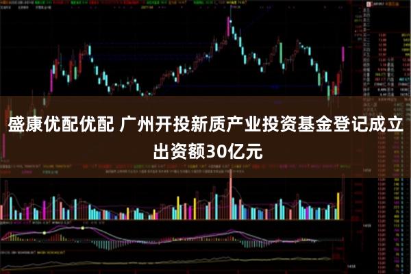 盛康优配优配 广州开投新质产业投资基金登记成立 出资额30亿元