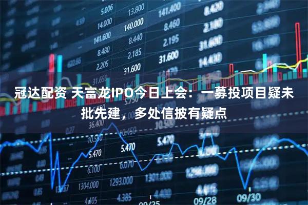 冠达配资 天富龙IPO今日上会：一募投项目疑未批先建，多处信披有疑点
