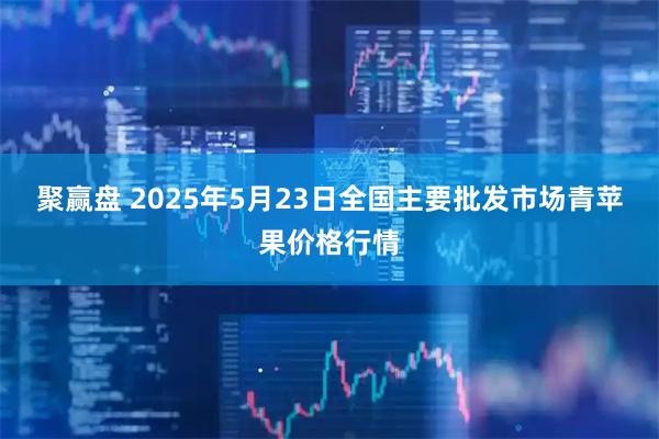 聚赢盘 2025年5月23日全国主要批发市场青苹果价格行情