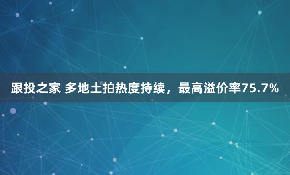 跟投之家 多地土拍热度持续，最高溢价率75.7%