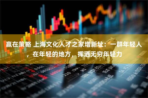 赢在策略 上海文化人才之家增新址：一群年轻人，在年轻的地方，挥洒无穷年轻力