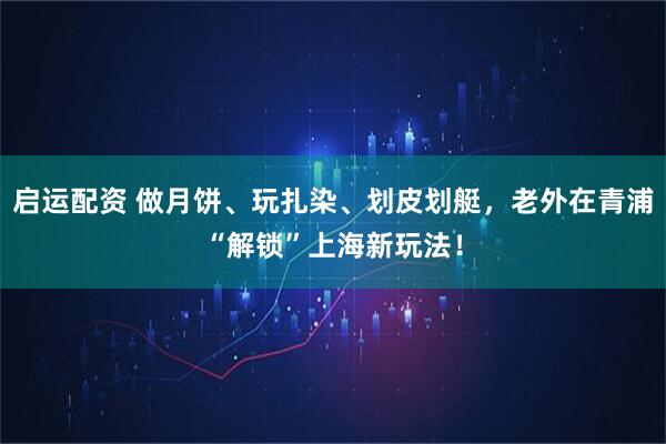 启运配资 做月饼、玩扎染、划皮划艇，老外在青浦“解锁”上海新玩法！