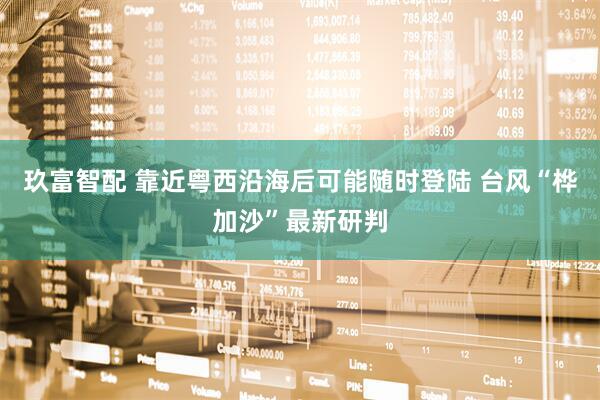 玖富智配 靠近粤西沿海后可能随时登陆 台风“桦加沙”最新研判