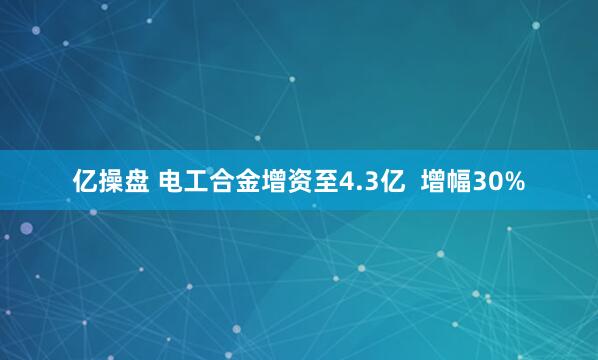 亿操盘 电工合金增资至4.3亿  增幅30%