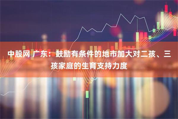 中股网 广东：鼓励有条件的地市加大对二孩、三孩家庭的生育支持力度