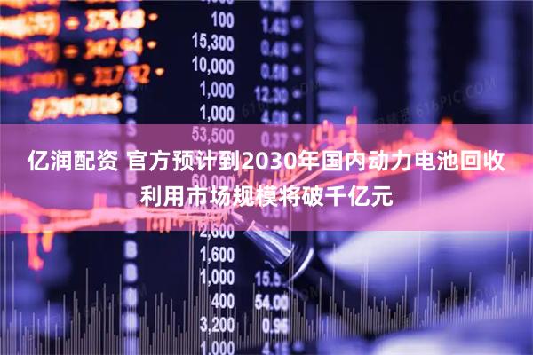 亿润配资 官方预计到2030年国内动力电池回收利用市场规模将破千亿元