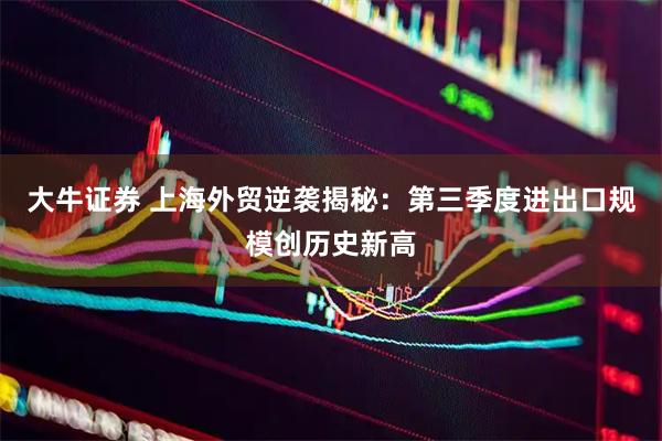 大牛证券 上海外贸逆袭揭秘：第三季度进出口规模创历史新高
