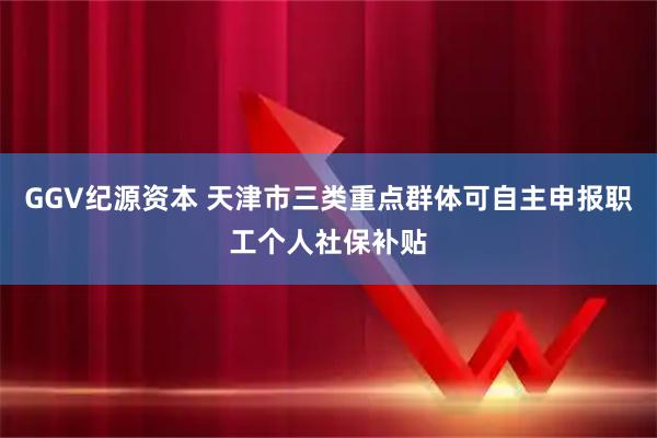 GGV纪源资本 天津市三类重点群体可自主申报职工个人社保补贴