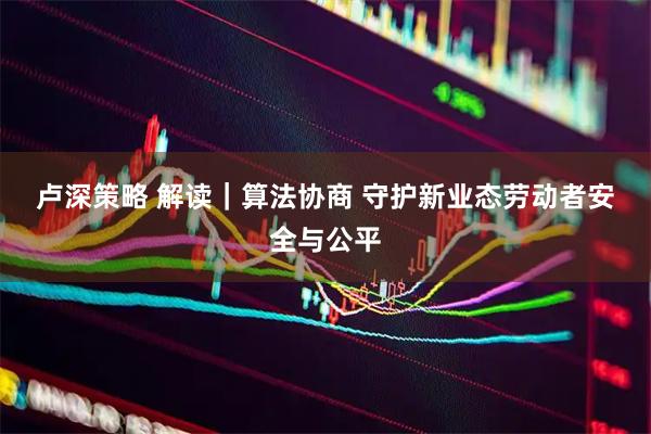 卢深策略 解读｜算法协商 守护新业态劳动者安全与公平