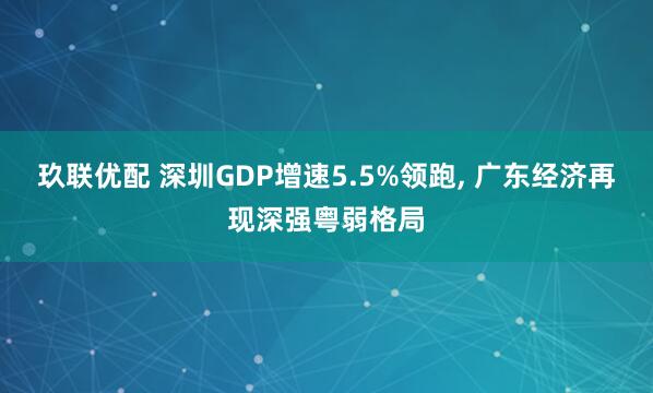 玖联优配 深圳GDP增速5.5%领跑, 广东经济再现深强粤弱格局