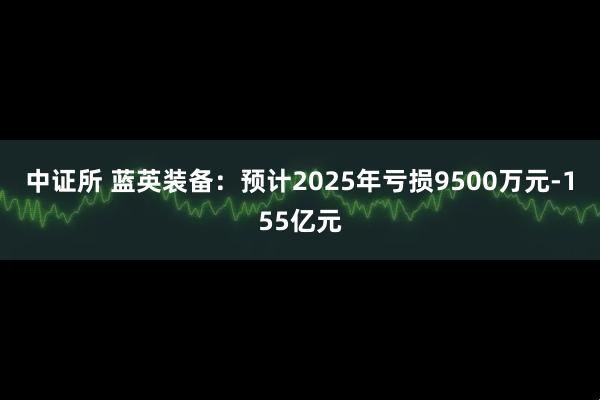 中证所 蓝英装备：预计2025年亏损9500万元-155亿元