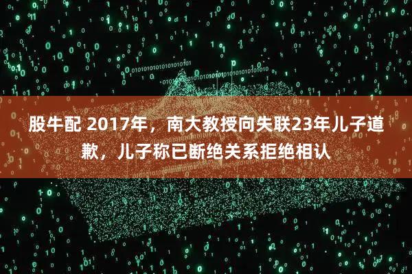 股牛配 2017年，南大教授向失联23年儿子道歉，儿子称已断绝关系拒绝相认
