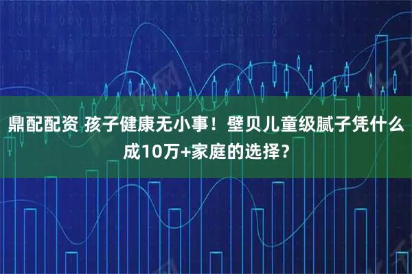 鼎配配资 孩子健康无小事！壁贝儿童级腻子凭什么成10万+家庭的选择？