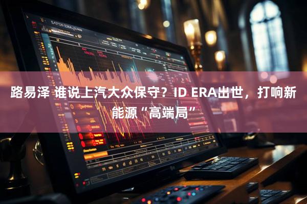 路易泽 谁说上汽大众保守？ID ERA出世，打响新能源“高端局”
