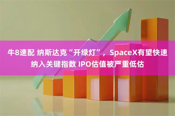 牛8速配 纳斯达克“开绿灯”，SpaceX有望快速纳入关键指数 IPO估值被严重低估