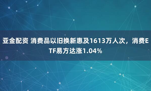亚金配资 消费品以旧换新惠及1613万人次，消费ETF易方达涨1.04%