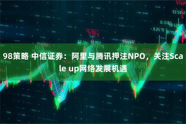 98策略 中信证券：阿里与腾讯押注NPO，关注Scale up网络发展机遇