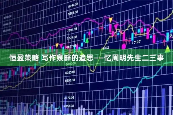 恒盈策略 写作泉畔的追思——忆周明先生二三事