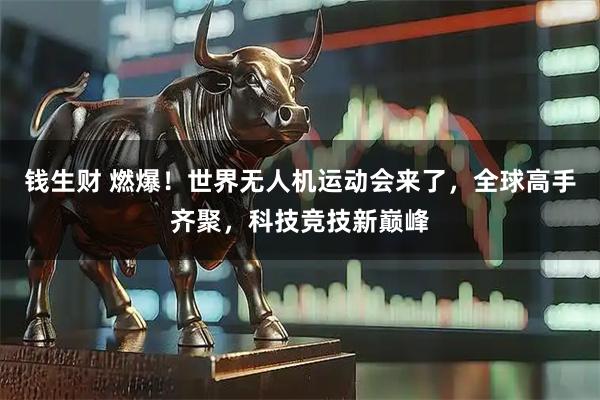 钱生财 燃爆！世界无人机运动会来了，全球高手齐聚，科技竞技新巅峰