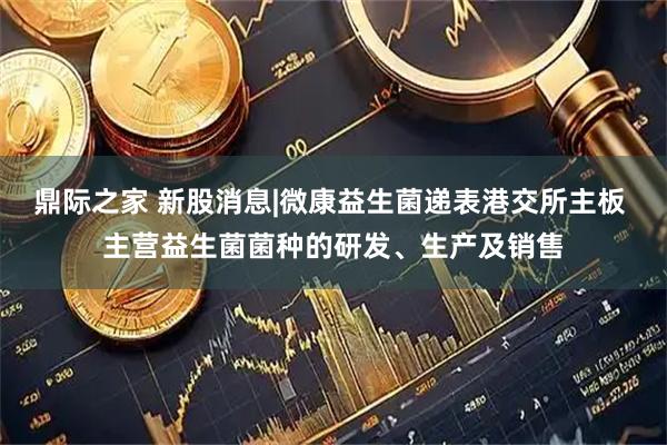 鼎际之家 新股消息|微康益生菌递表港交所主板 主营益生菌菌种的研发、生产及销售