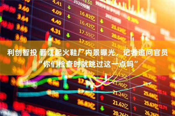 利创智投 晋江起火鞋厂内景曝光，记者追问官员“你们检查时就跳过这一点吗”