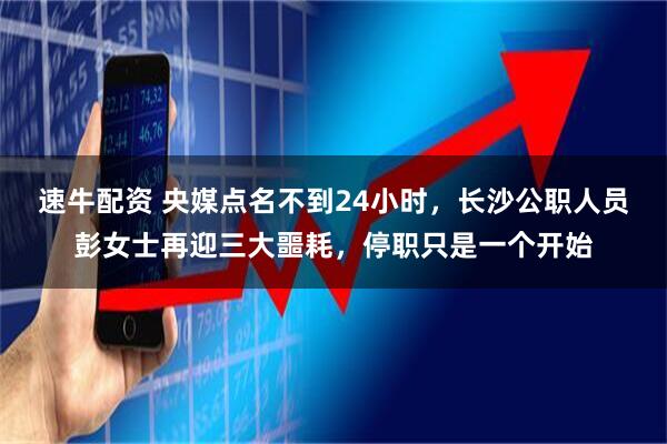速牛配资 央媒点名不到24小时，长沙公职人员彭女士再迎三大噩耗，停职只是一个开始